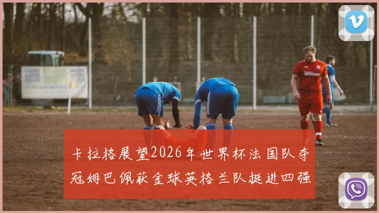 卡拉格展望2026年世界杯法国队夺冠姆巴佩获金球英格兰队挺进四强