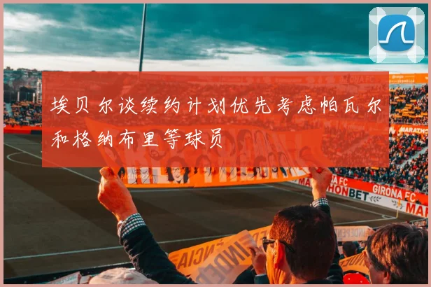 埃贝尔谈续约计划优先考虑帕瓦尔和格纳布里等球员