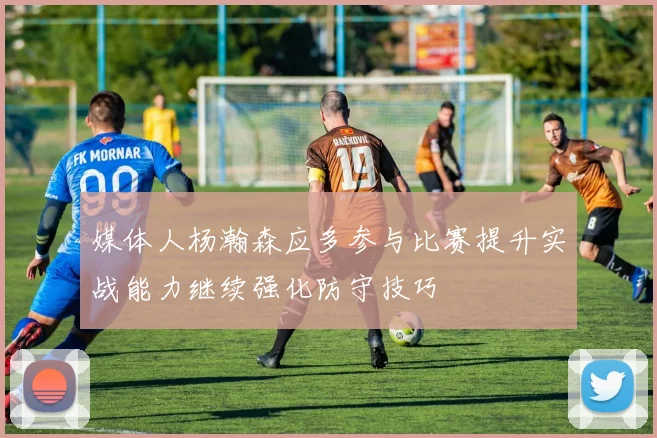 媒体人杨瀚森应多参与比赛提升实战能力继续强化防守技巧