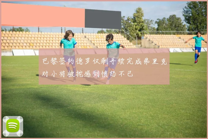 巴黎签约德罗仅剩手续完成弗里克对小将被挖感到愤怒不已