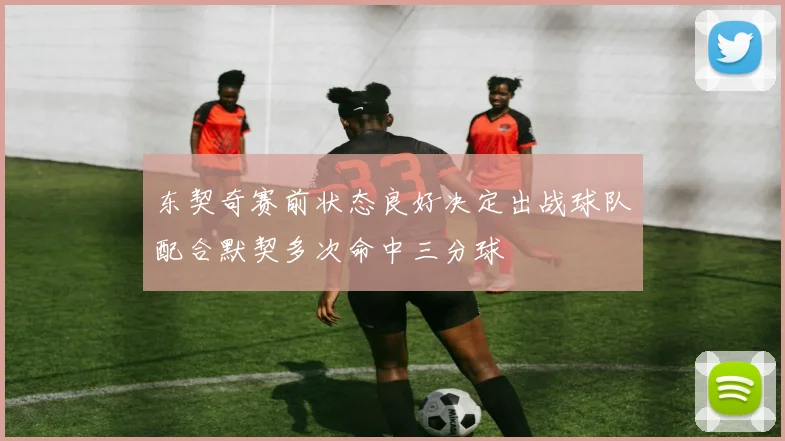 东契奇赛前状态良好决定出战球队配合默契多次命中三分球