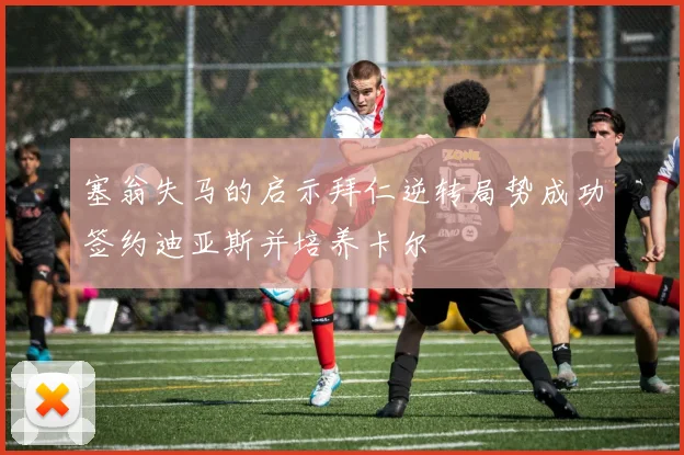 塞翁失马的启示拜仁逆转局势成功签约迪亚斯并培养卡尔