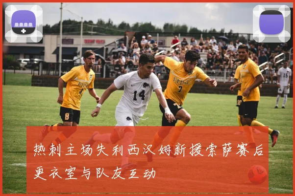 热刺主场失利西汉姆新援索萨赛后更衣室与队友互动