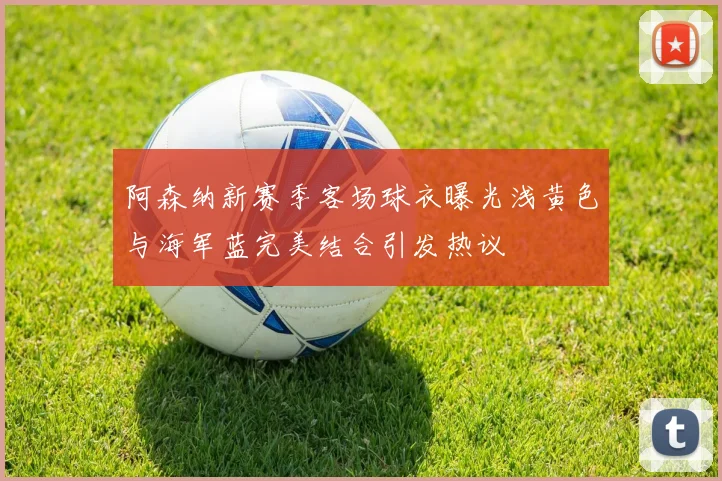 阿森纳新赛季客场球衣曝光浅黄色与海军蓝完美结合引发热议