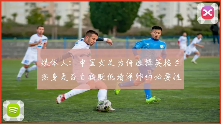 媒体人：中国女足为何选择英格兰热身是否自我贬低请洋帅的必要性何在