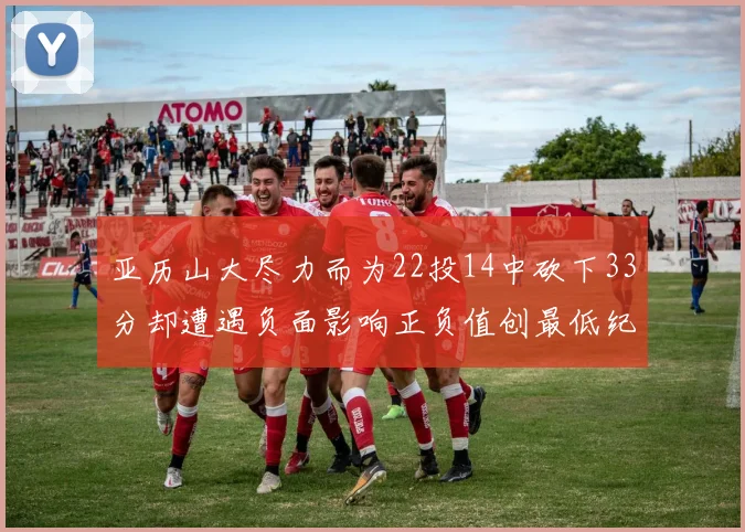 亚历山大尽力而为22投14中砍下33分却遭遇负面影响正负值创最低纪录