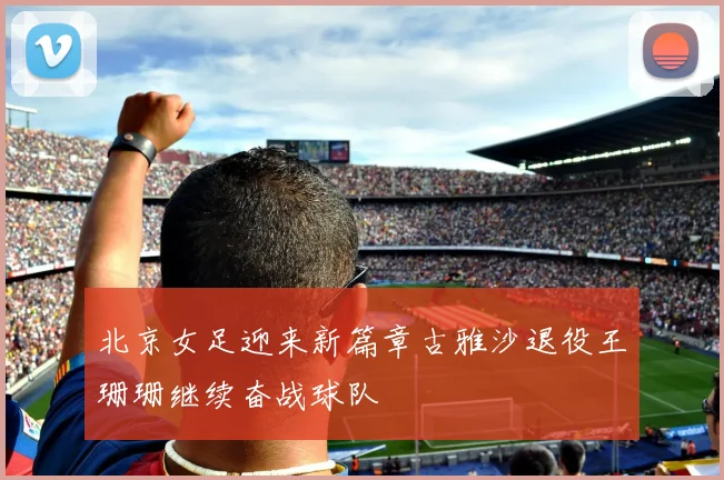 北京女足迎来新篇章古雅沙退役王珊珊继续奋战球队