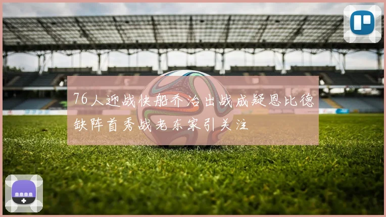 76人迎战快船乔治出战成疑恩比德缺阵首秀战老东家引关注