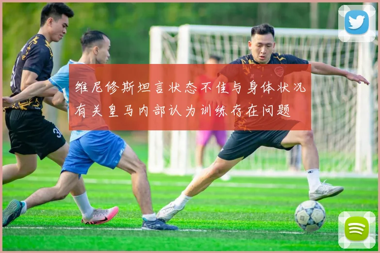 维尼修斯坦言状态不佳与身体状况有关皇马内部认为训练存在问题