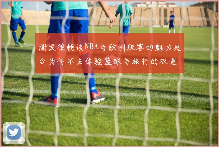 谢泼德畅谈NBA与欧洲联赛的魅力结合为何不去体验篮球与旅行的双重乐趣