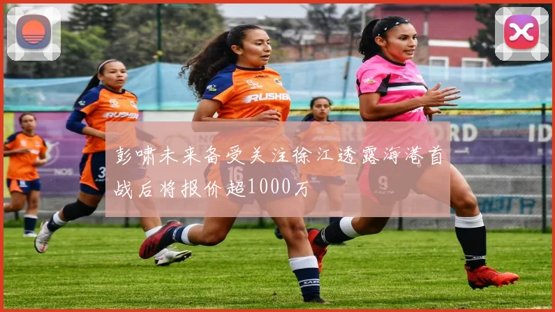彭啸未来备受关注徐江透露海港首战后将报价超1000万