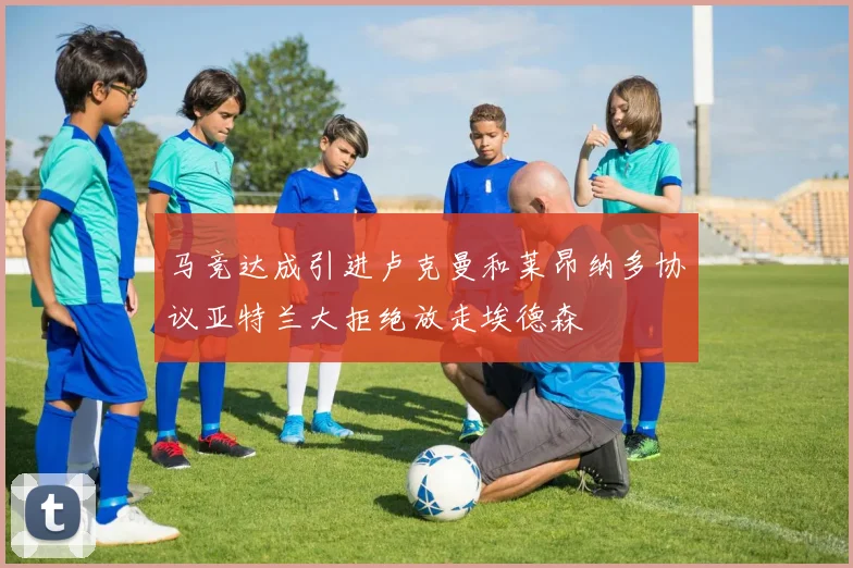 马竞达成引进卢克曼和莱昂纳多协议亚特兰大拒绝放走埃德森