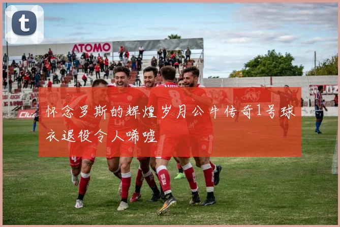 怀念罗斯的辉煌岁月公牛传奇1号球衣退役令人唏嘘