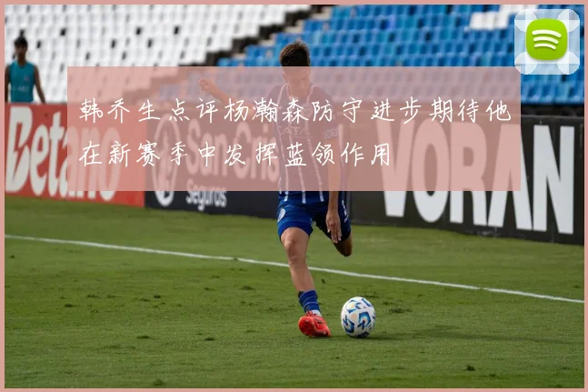 韩乔生点评杨瀚森防守进步期待他在新赛季中发挥蓝领作用