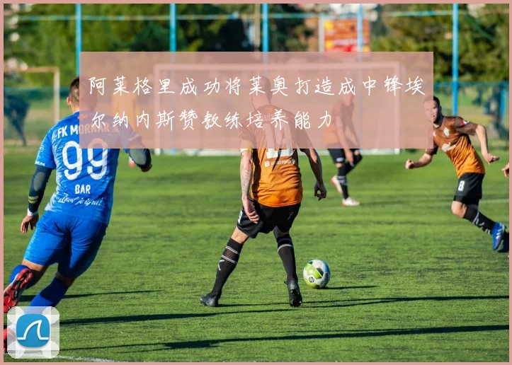 阿莱格里成功将莱奥打造成中锋埃尔纳内斯赞教练培养能力