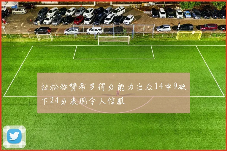 拉松称赞希罗得分能力出众14中9砍下24分表现令人信服