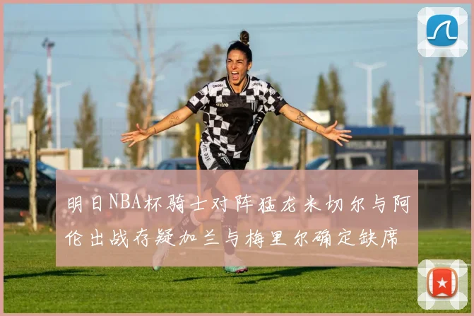 明日NBA杯骑士对阵猛龙米切尔与阿伦出战存疑加兰与梅里尔确定缺席