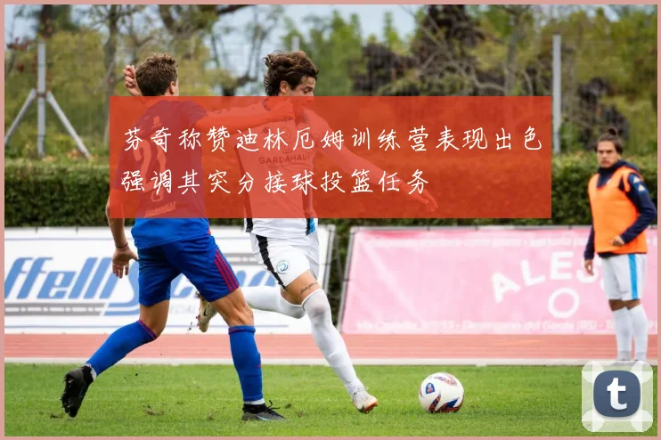 芬奇称赞迪林厄姆训练营表现出色强调其突分接球投篮任务