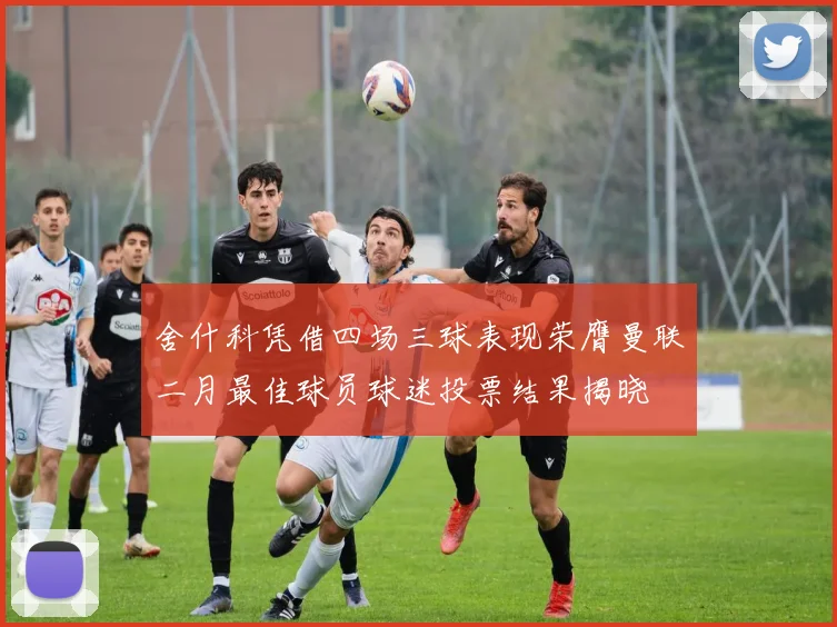 舍什科凭借四场三球表现荣膺曼联二月最佳球员球迷投票结果揭晓