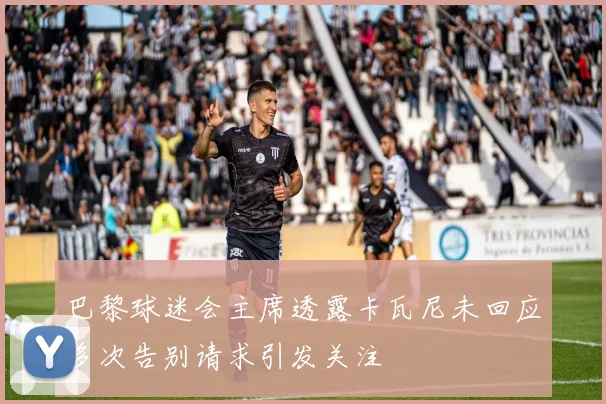 巴黎球迷会主席透露卡瓦尼未回应多次告别请求引发关注