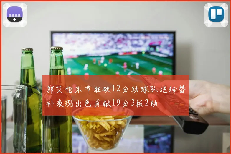 郭艾伦末节狂砍12分助球队逆转替补表现出色贡献19分3板2助