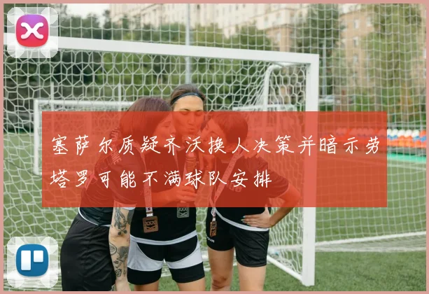 塞萨尔质疑齐沃换人决策并暗示劳塔罗可能不满球队安排