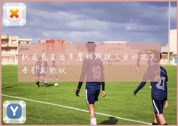 狄龙直言当年詹姆斯投三分必定失手引发热议