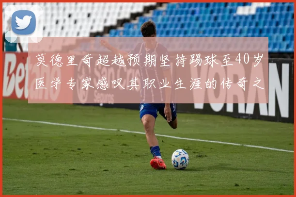莫德里奇超越预期坚持踢球至40岁医学专家感叹其职业生涯的传奇之路