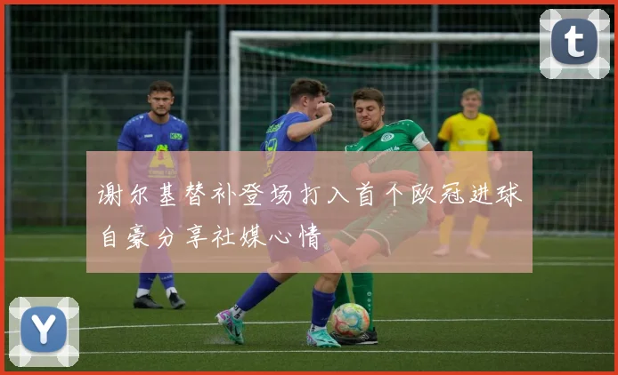 谢尔基替补登场打入首个欧冠进球自豪分享社媒心情