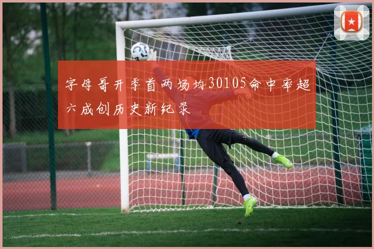 字母哥开季首两场均30105命中率超六成创历史新纪录