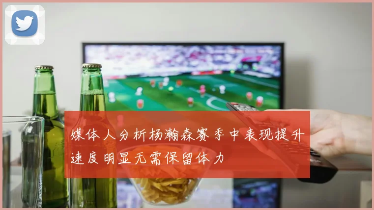 媒体人分析杨瀚森赛季中表现提升速度明显无需保留体力