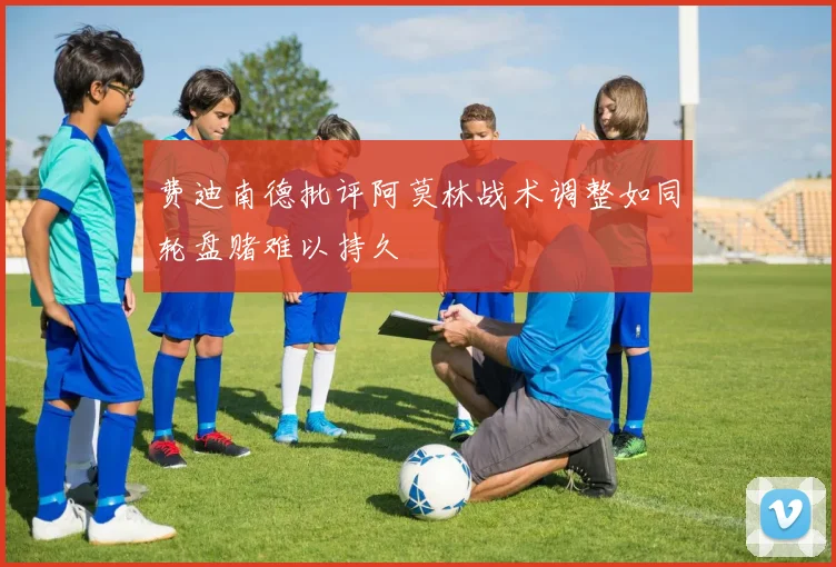 费迪南德批评阿莫林战术调整如同轮盘赌难以持久