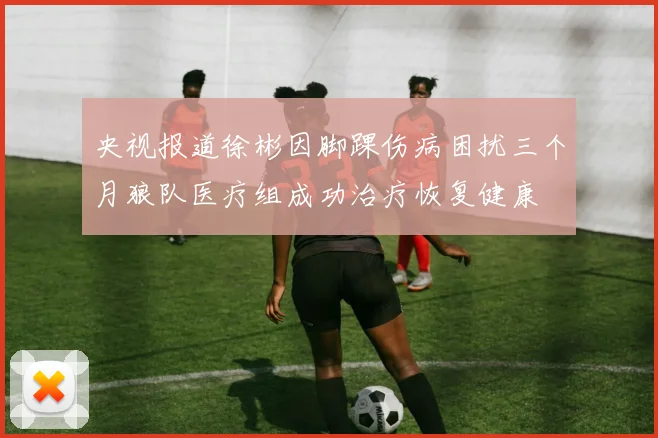 央视报道徐彬因脚踝伤病困扰三个月狼队医疗组成功治疗恢复健康